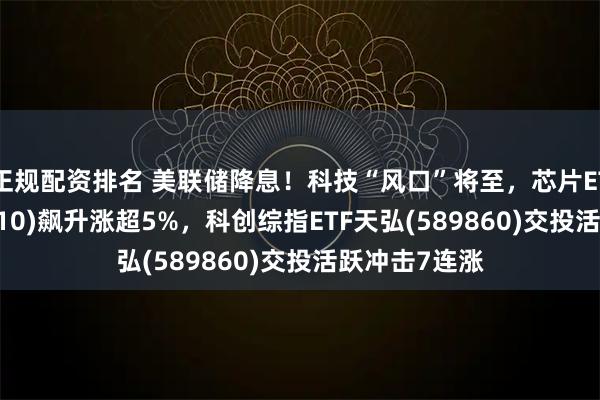 正规配资排名 美联储降息！科技“风口”将至，芯片ETF天弘(159310)飙升涨超5%，科创综指ETF天弘(589860)交投活跃冲击7连涨