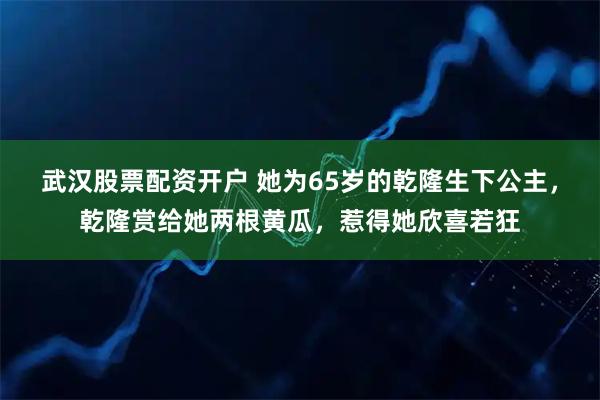 武汉股票配资开户 她为65岁的乾隆生下公主，乾隆赏给她两根黄瓜，惹得她欣喜若狂