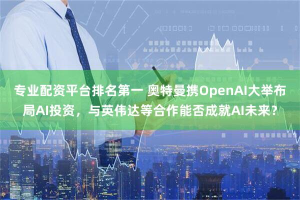 专业配资平台排名第一 奥特曼携OpenAI大举布局AI投资，与英伟达等合作能否成就AI未来？