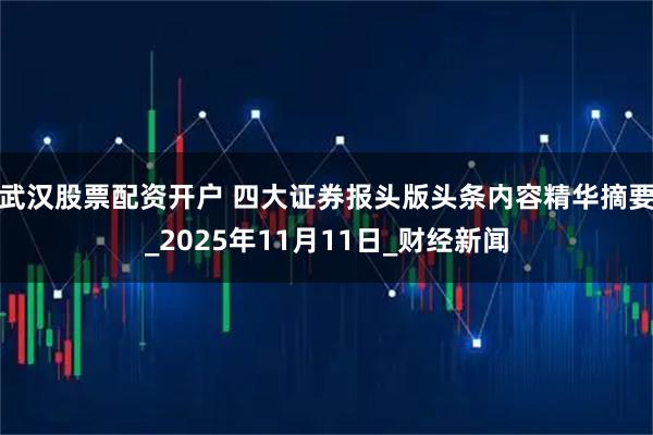 武汉股票配资开户 四大证券报头版头条内容精华摘要_2025年11月11日_财经新闻