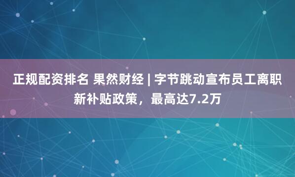 正规配资排名 果然财经 | 字节跳动宣布员工离职新补贴政策，最高达7.2万
