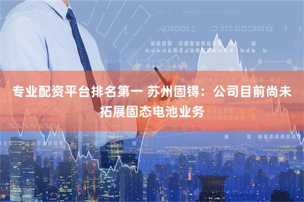 专业配资平台排名第一 苏州固锝：公司目前尚未拓展固态电池业务