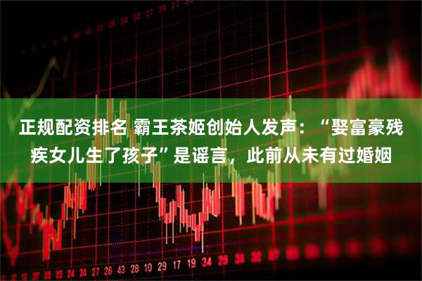 正规配资排名 霸王茶姬创始人发声：“娶富豪残疾女儿生了孩子”是谣言，此前从未有过婚姻