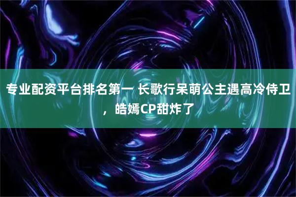 专业配资平台排名第一 长歌行呆萌公主遇高冷侍卫，皓嫣CP甜炸了