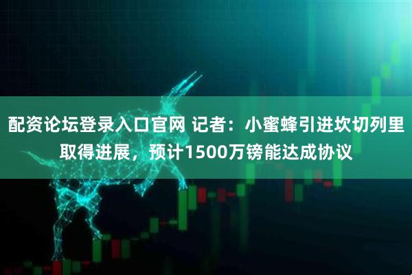 配资论坛登录入口官网 记者：小蜜蜂引进坎切列里取得进展，预计1500万镑能达成协议