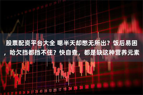 股票配资平台大全 嗯半天却憋无所出？饭后易困，哈欠挡都挡不住？快自查，都是缺这种营养元素