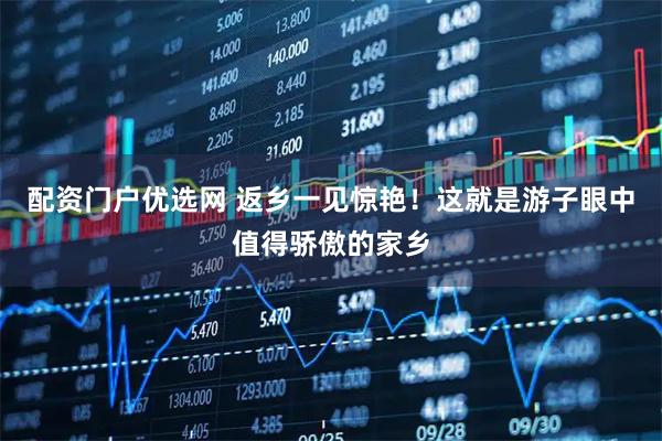 配资门户优选网 返乡一见惊艳！这就是游子眼中值得骄傲的家乡