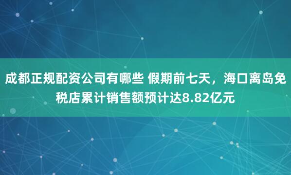 成都正规配资公司有哪些 假期前七天，海口离岛免税店累计销售额预计达8.82亿元