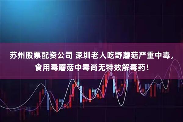 苏州股票配资公司 深圳老人吃野蘑菇严重中毒，食用毒蘑菇中毒尚无特效解毒药！