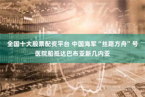 全国十大股票配资平台 中国海军“丝路方舟”号医院船抵达巴布亚新几内亚