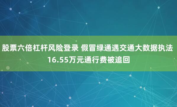 股票六倍杠杆风险登录 假冒绿通遇交通大数据执法 16.55万元通行费被追回