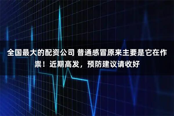 全国最大的配资公司 普通感冒原来主要是它在作祟！近期高发，预防建议请收好
