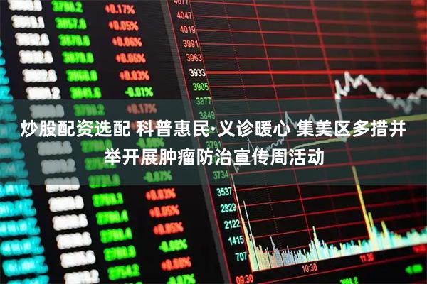 炒股配资选配 科普惠民·义诊暖心 集美区多措并举开展肿瘤防治宣传周活动