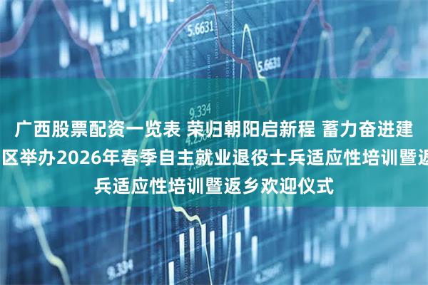广西股票配资一览表 荣归朝阳启新程 蓄力奋进建新功——朝阳区举办2026年春季自主就业退役士兵适应性培训暨返乡欢迎仪式