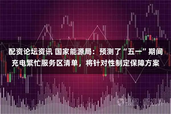 配资论坛资讯 国家能源局：预测了“五一”期间充电繁忙服务区清单，将针对性制定保障方案