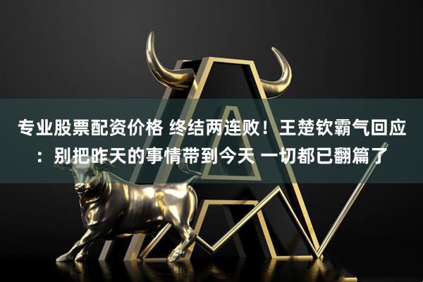 专业股票配资价格 终结两连败！王楚钦霸气回应：别把昨天的事情带到今天 一切都已翻篇了