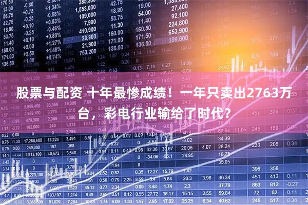 股票与配资 十年最惨成绩！一年只卖出2763万台，彩电行业输给了时代？