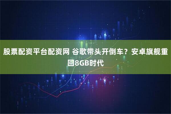 股票配资平台配资网 谷歌带头开倒车？安卓旗舰重回8GB时代
