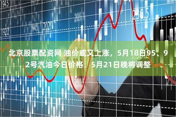 北京股票配资网 油价或又上涨，5月18日95、92号汽油今日价格，5月21日晚将调整