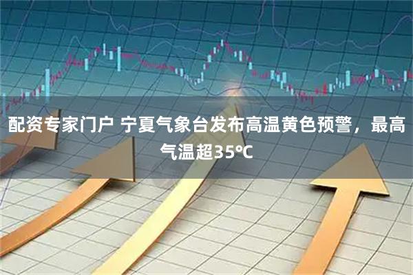 配资专家门户 宁夏气象台发布高温黄色预警，最高气温超35℃