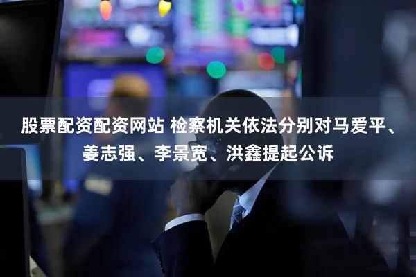 股票配资配资网站 检察机关依法分别对马爱平、姜志强、李景宽、洪鑫提起公诉