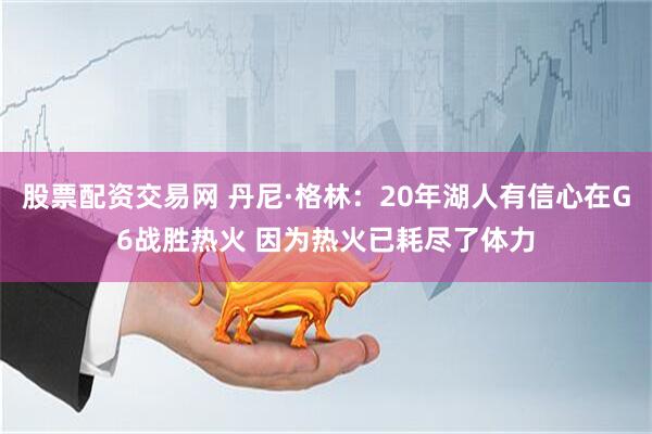 股票配资交易网 丹尼·格林：20年湖人有信心在G6战胜热火 因为热火已耗尽了体力