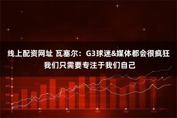 线上配资网址 瓦塞尔：G3球迷&媒体都会很疯狂 我们只需要专注于我们自己