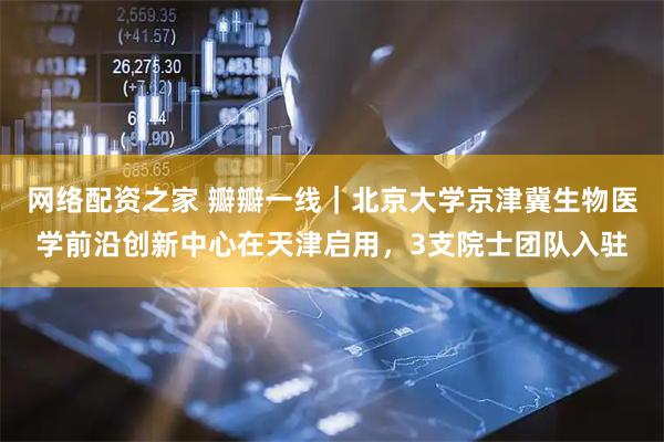 网络配资之家 瓣瓣一线|北京大学京津冀生物医学前沿创新中心在天津启用,3支院士团队入驻