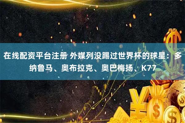 在线配资平台注册 外媒列没踢过世界杯的球星：多纳鲁马、奥布拉克、奥巴梅扬、K77