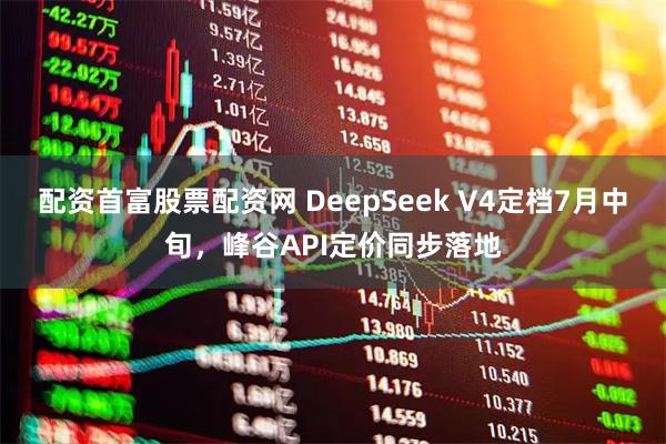 配资首富股票配资网 DeepSeek V4定档7月中旬，峰谷API定价同步落地