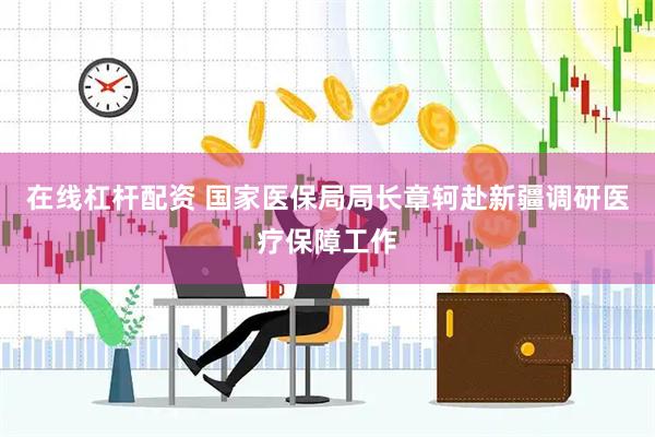 在线杠杆配资 国家医保局局长章轲赴新疆调研医疗保障工作