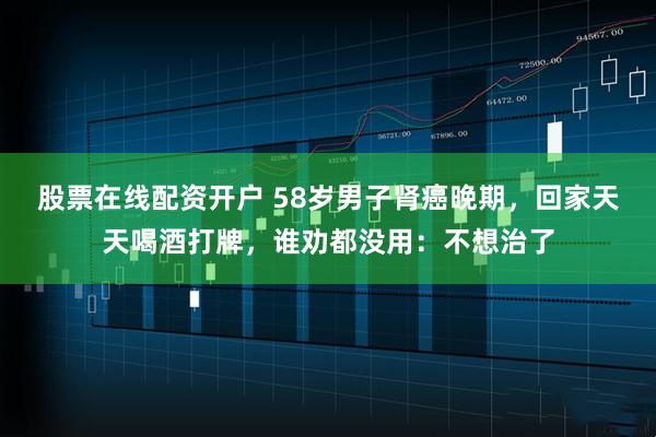 股票在线配资开户 58岁男子肾癌晚期，回家天天喝酒打牌，谁劝都没用：不想治了