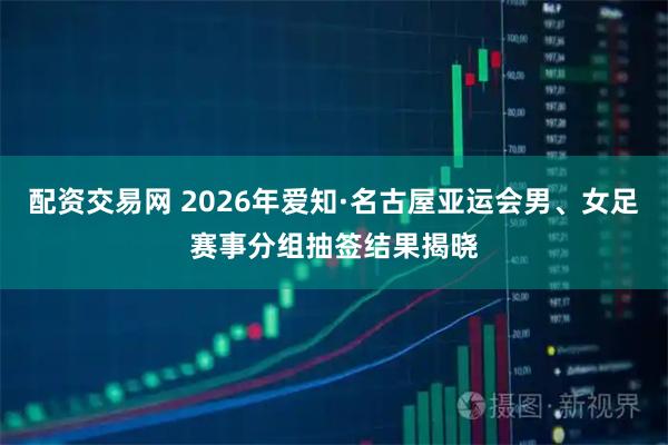配资交易网 2026年爱知·名古屋亚运会男、女足赛事分组抽签结果揭晓