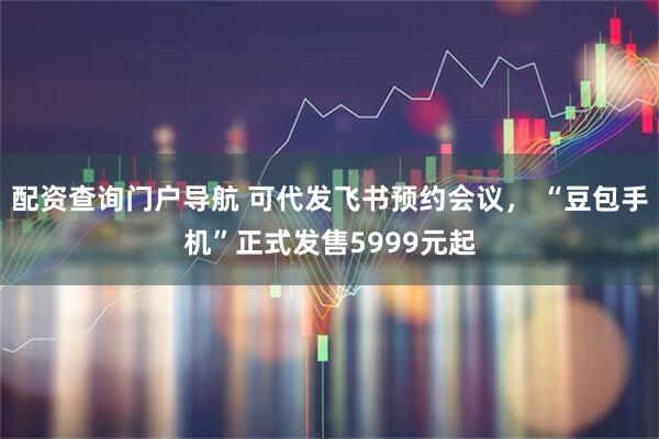 配资查询门户导航 可代发飞书预约会议， “豆包手机”正式发售5999元起